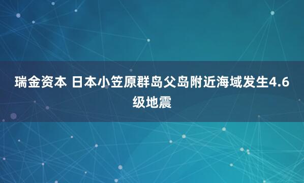 瑞金资本 日本小笠原群岛父岛附近海域发生4.6级地震