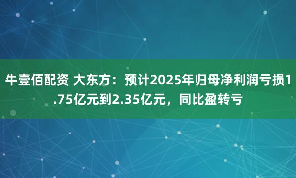 牛壹佰配资 大东方：预计2025年归母净利润亏损1.75亿元到2.35亿元，同比盈转亏