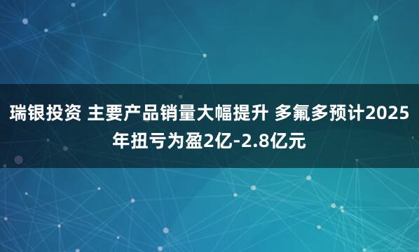 瑞银投资 主要产品销量大幅提升 多氟多预计2025年扭亏为盈2亿-2.8亿元