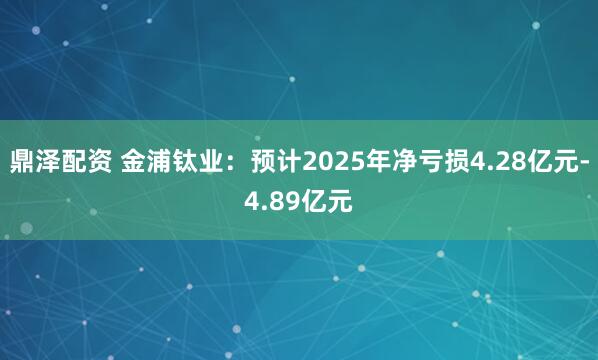 鼎泽配资 金浦钛业：预计2025年净亏损4.28亿元-4.89亿元