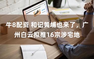 牛8配资 和记黄埔也来了，广州白云拟推16宗涉宅地