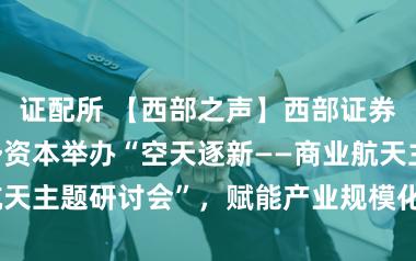 证配所 【西部之声】西部证券联合西部优势资本举办“空天逐新——商业航天主题研讨会”，赋能产业规模化高质量发展