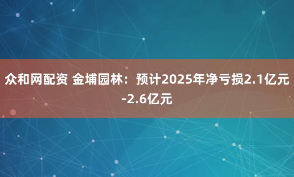 众和网配资 金埔园林：预计2025年净亏损2.1亿元-2.6亿元