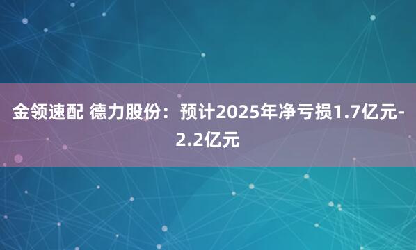 金领速配 德力股份：预计2025年净亏损1.7亿元-2.2亿元
