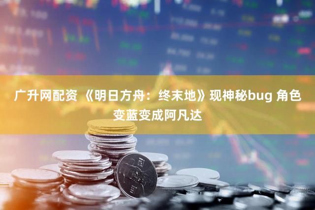 广升网配资 《明日方舟：终末地》现神秘bug 角色变蓝变成阿凡达