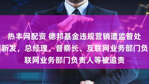 热丰网配资 德邦基金违规营销遭监管处罚：暂停受理新发，总经理、督察长、互联网业务部门负责人等被追责