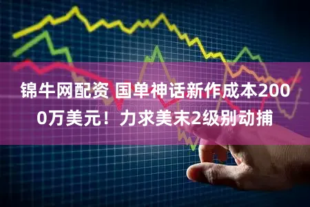 锦牛网配资 国单神话新作成本2000万美元！力求美末2级别动捕