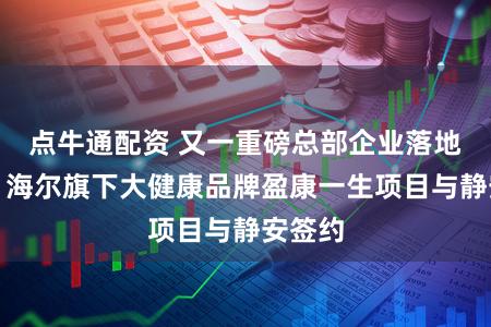 点牛通配资 又一重磅总部企业落地静安，海尔旗下大健康品牌盈康一生项目与静安签约