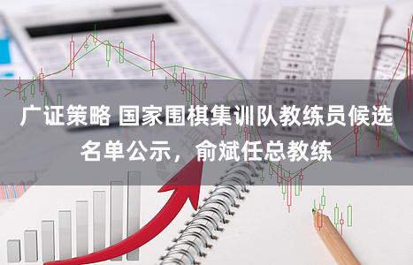 广证策略 国家围棋集训队教练员候选名单公示，俞斌任总教练