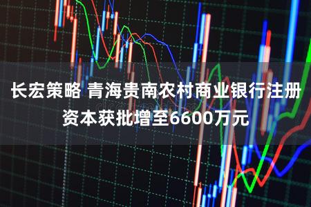 长宏策略 青海贵南农村商业银行注册资本获批增至6600万元