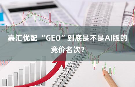 嘉汇优配 “GEO”到底是不是AI版的竞价名次？