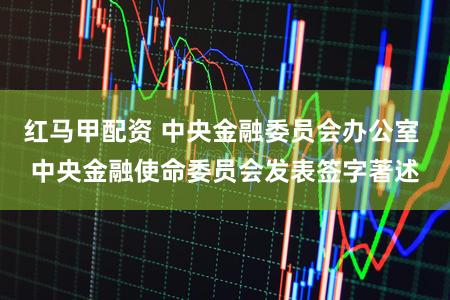 红马甲配资 中央金融委员会办公室 中央金融使命委员会发表签字著述