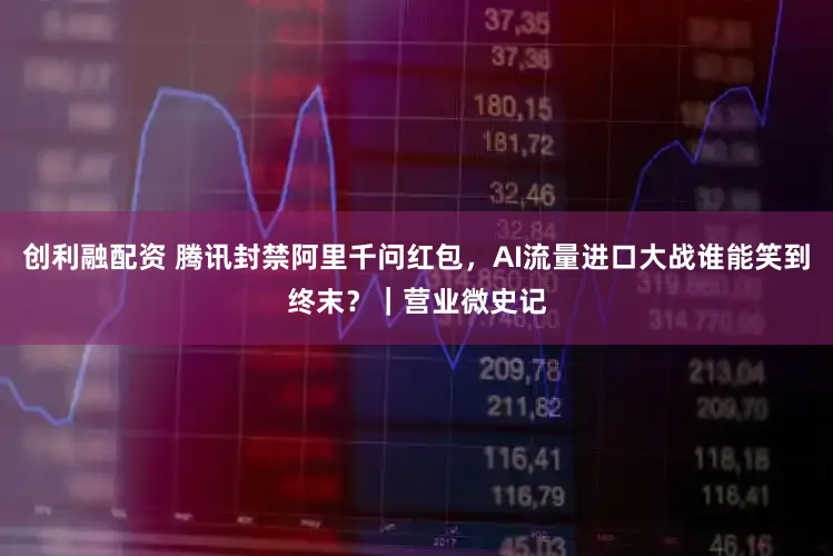 创利融配资 腾讯封禁阿里千问红包，AI流量进口大战谁能笑到终末？｜营业微史记