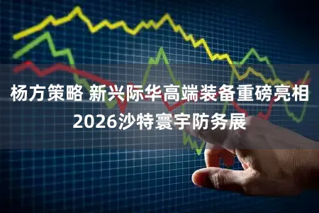 杨方策略 新兴际华高端装备重磅亮相2026沙特寰宇防务展