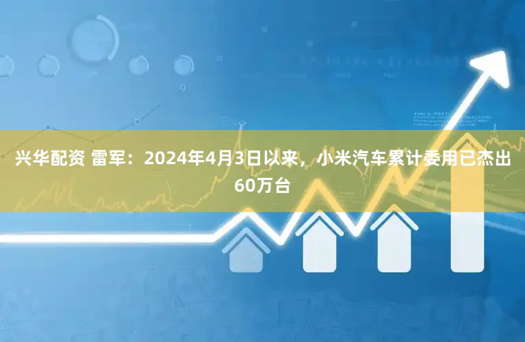 兴华配资 雷军：2024年4月3日以来，小米汽车累计委用已杰出60万台