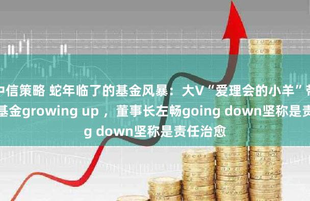 中信策略 蛇年临了的基金风暴：大V“爱理会的小羊”带货德邦基金growing up ，董事长左畅going down坚称是责任治愈