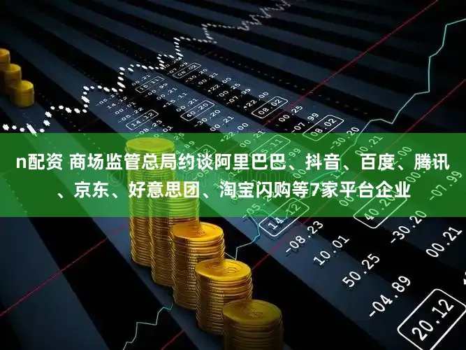 n配资 商场监管总局约谈阿里巴巴、抖音、百度、腾讯、京东、好意思团、淘宝闪购等7家平台企业