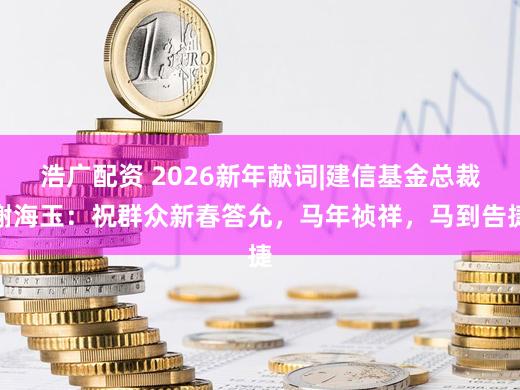 浩广配资 2026新年献词|建信基金总裁谢海玉：祝群众新春答允，马年祯祥，马到告捷