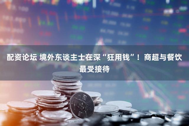 配资论坛 境外东谈主士在深“狂用钱”！商超与餐饮最受接待