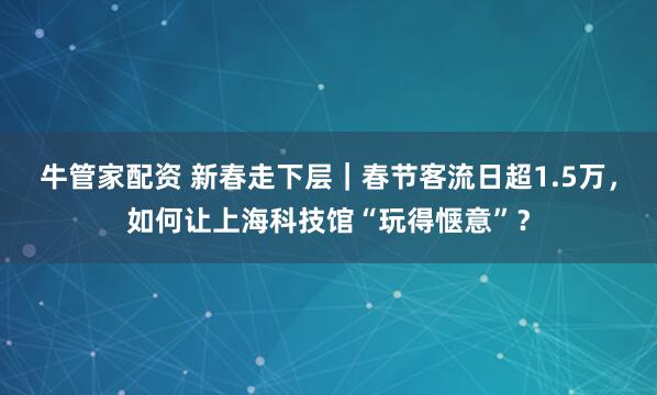牛管家配资 新春走下层｜春节客流日超1.5万，如何让上海科技馆“玩得惬意”？
