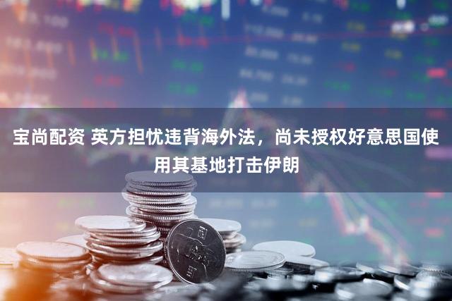 宝尚配资 英方担忧违背海外法，尚未授权好意思国使用其基地打击伊朗