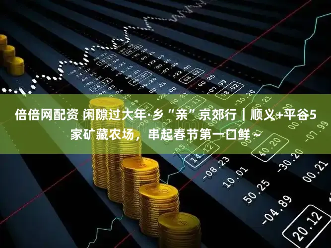 倍倍网配资 闲隙过大年·乡“亲”京郊行｜顺义+平谷5家矿藏农场，串起春节第一口鲜～