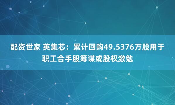 配资世家 英集芯：累计回购49.5376万股用于职工合手股筹谋或股权激勉