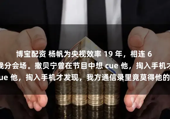 博宝配资 杨帆为央视效率 19 年，相连 6 年驻防零下几十度的春晚分会场。撒贝宁曾在节目中想 cue 他，掏入手机才发现，我方通信录里竟莫得他的微信