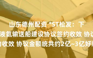 山东德州配资 *ST松发：下属公司超大型液氨输送船建设协议签约收效 协议金额统共约2亿~3亿好意思元