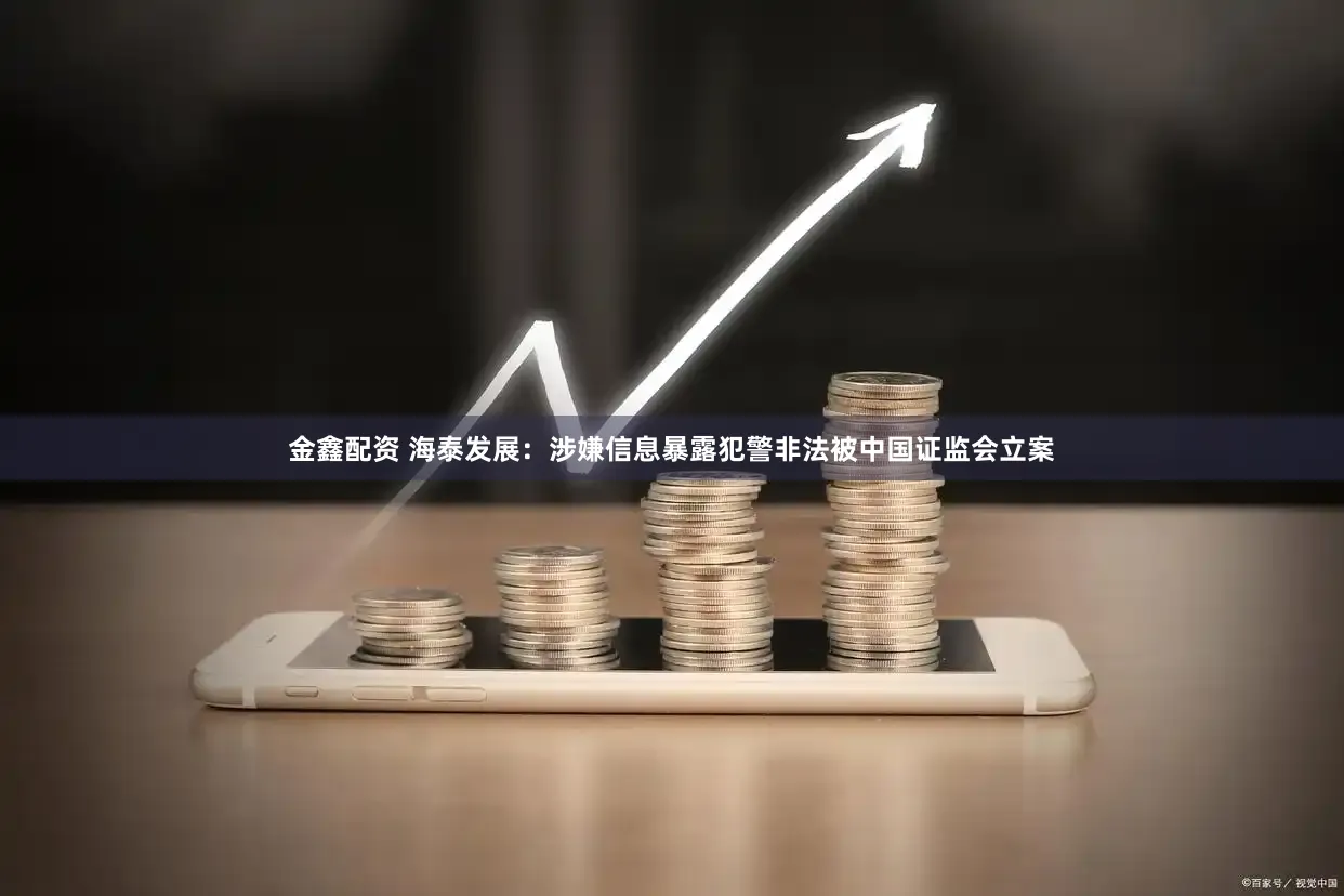 金鑫配资 海泰发展：涉嫌信息暴露犯警非法被中国证监会立案