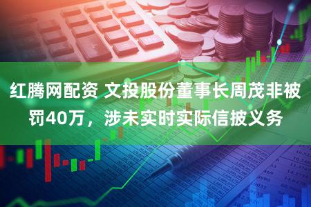 红腾网配资 文投股份董事长周茂非被罚40万，涉未实时实际信披义务