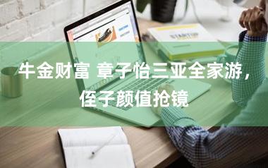 牛金财富 章子怡三亚全家游，侄子颜值抢镜