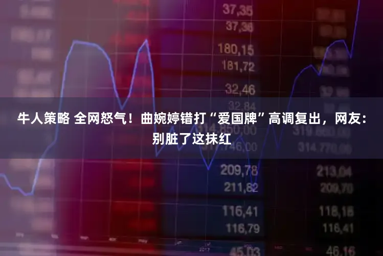 牛人策略 全网怒气！曲婉婷错打“爱国牌”高调复出，网友：别脏了这抹红