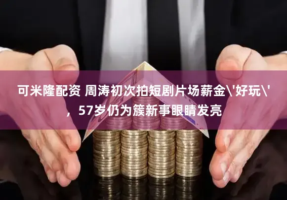 可米隆配资 周涛初次拍短剧片场薪金'好玩'，57岁仍为簇新事眼睛发亮