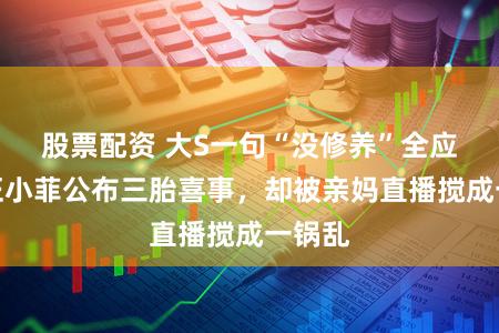 股票配资 大S一句“没修养”全应验！汪小菲公布三胎喜事，却被亲妈直播搅成一锅乱