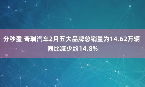 分秒盈 奇瑞汽车2月五大品牌总销量为14.62万辆 同比减少约14.8%