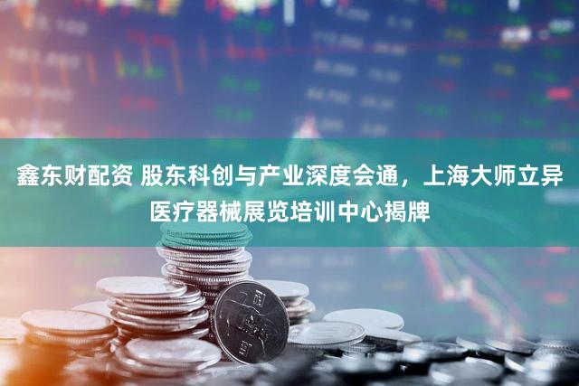 鑫东财配资 股东科创与产业深度会通，上海大师立异医疗器械展览培训中心揭牌