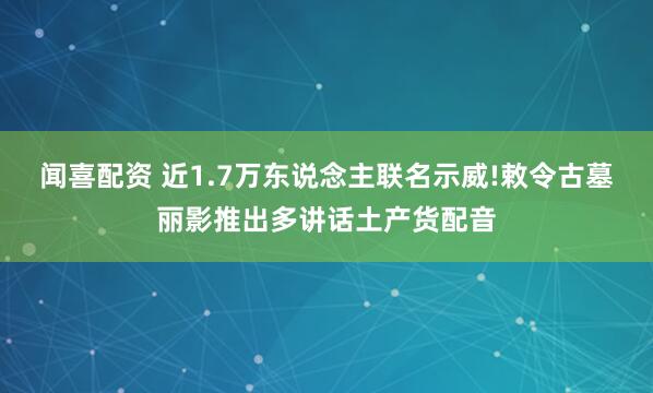 闻喜配资 近1.7万东说念主联名示威!敕令古墓丽影推出多讲话土产货配音