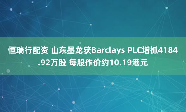 恒瑞行配资 山东墨龙获Barclays PLC增抓4184.92万股 每股作价约10.19港元