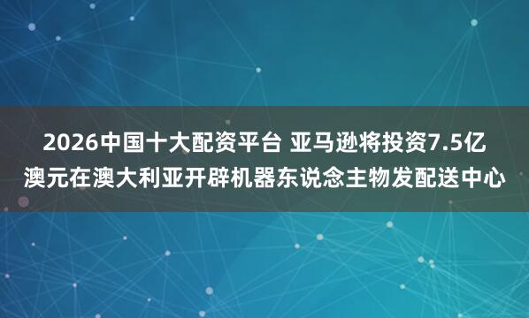 2026中国十大配资平台 亚马逊将投资7.5亿澳元在澳大利亚开辟机器东说念主物发配送中心
