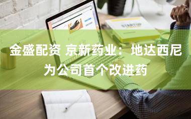 金盛配资 京新药业：地达西尼为公司首个改进药