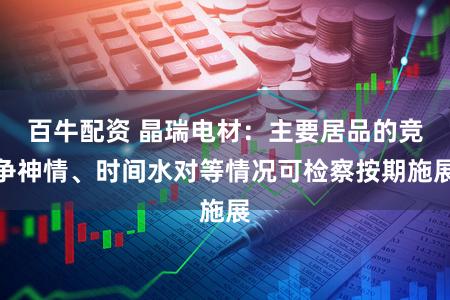 百牛配资 晶瑞电材：主要居品的竞争神情、时间水对等情况可检察按期施展
