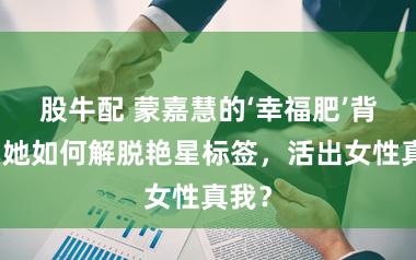 股牛配 蒙嘉慧的‘幸福肥’背后：她如何解脱艳星标签，活出女性真我？