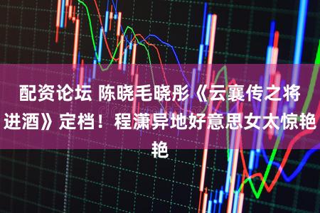 配资论坛 陈晓毛晓彤《云襄传之将进酒》定档!程潇异地好意思女太惊艳