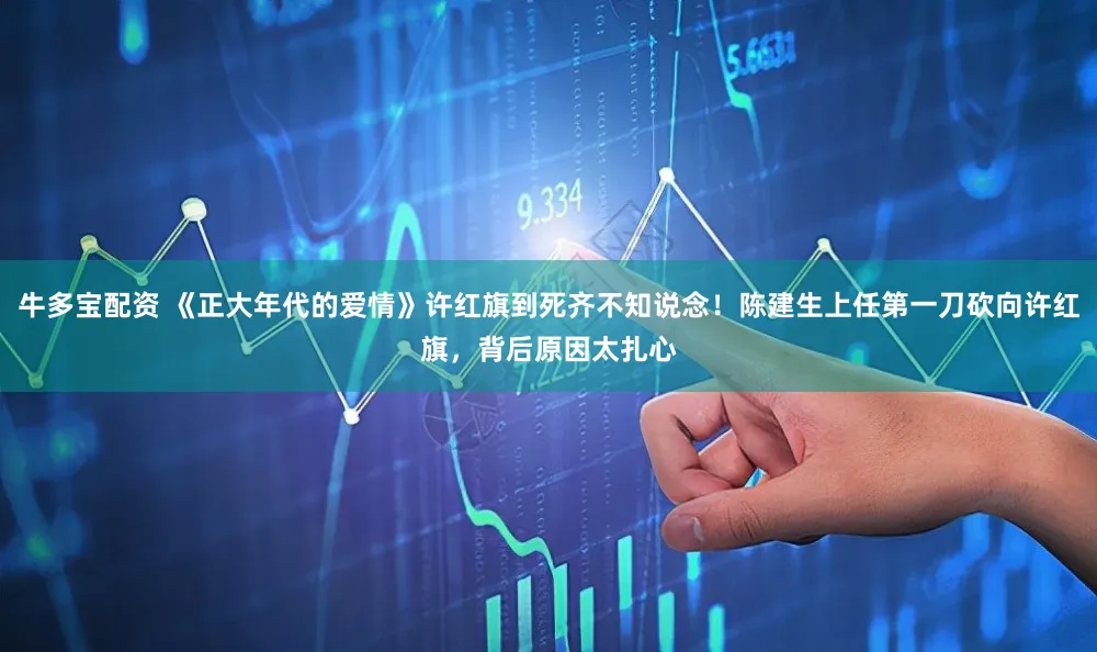 牛多宝配资 《正大年代的爱情》许红旗到死齐不知说念！陈建生上任第一刀砍向许红旗，背后原因太扎心