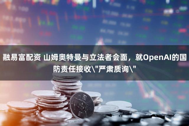 融易富配资 山姆奥特曼与立法者会面，就OpenAI的国防责任接收