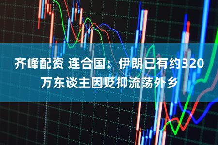 齐峰配资 连合国：伊朗已有约320万东谈主因贬抑流荡外乡
