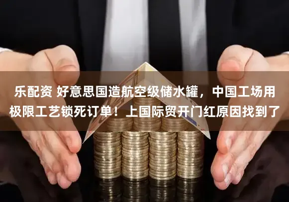 乐配资 好意思国造航空级储水罐，中国工场用极限工艺锁死订单！上国际贸开门红原因找到了