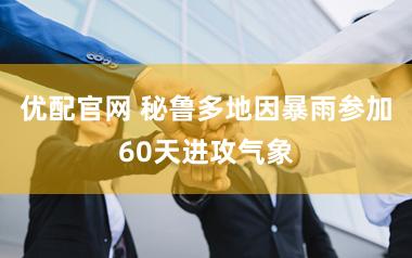 优配官网 秘鲁多地因暴雨参加60天进攻气象