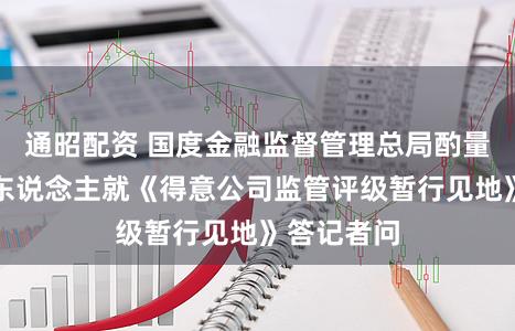 通昭配资 国度金融监督管理总局酌量司局隆重东说念主就《得意公司监管评级暂行见地》答记者问